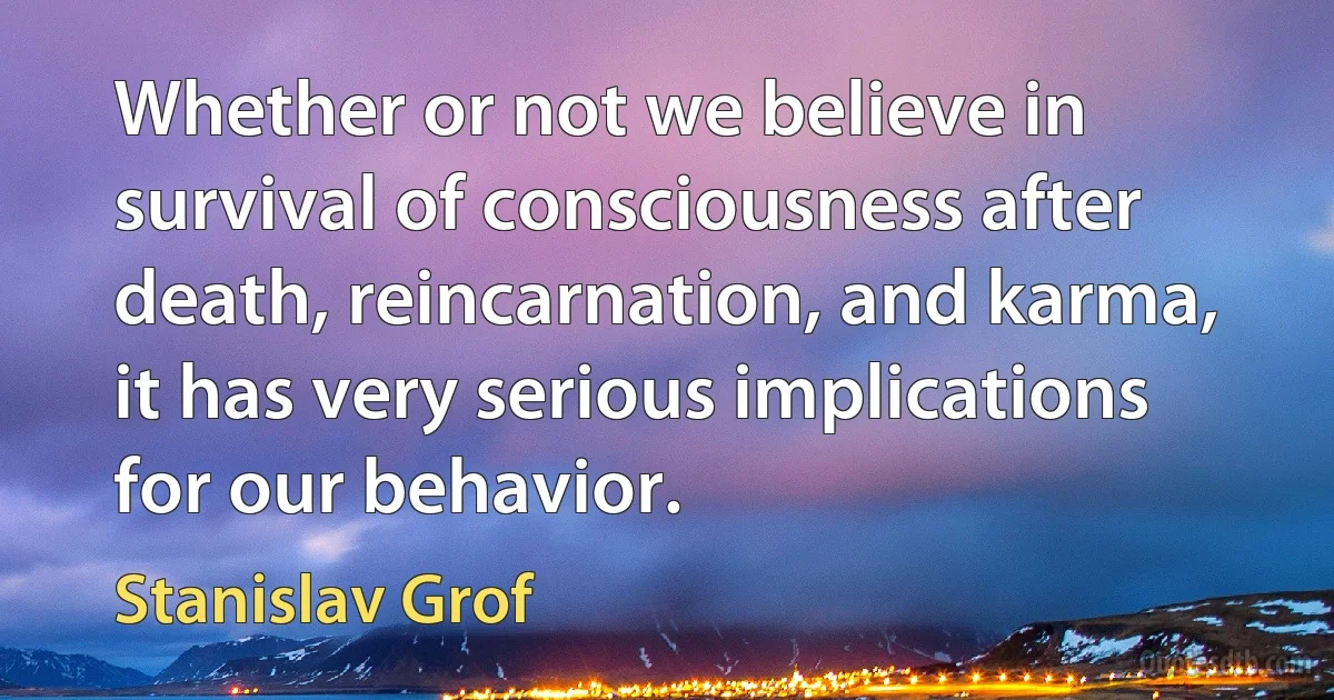 Whether or not we believe in survival of consciousness after death, reincarnation, and karma, it has very serious implications for our behavior. (Stanislav Grof)