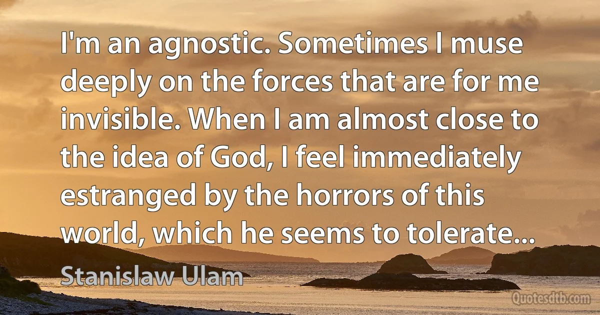 I'm an agnostic. Sometimes I muse deeply on the forces that are for me invisible. When I am almost close to the idea of God, I feel immediately estranged by the horrors of this world, which he seems to tolerate... (Stanislaw Ulam)