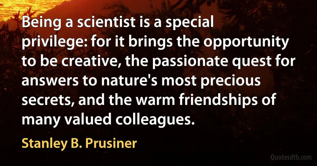 Being a scientist is a special privilege: for it brings the opportunity to be creative, the passionate quest for answers to nature's most precious secrets, and the warm friendships of many valued colleagues. (Stanley B. Prusiner)