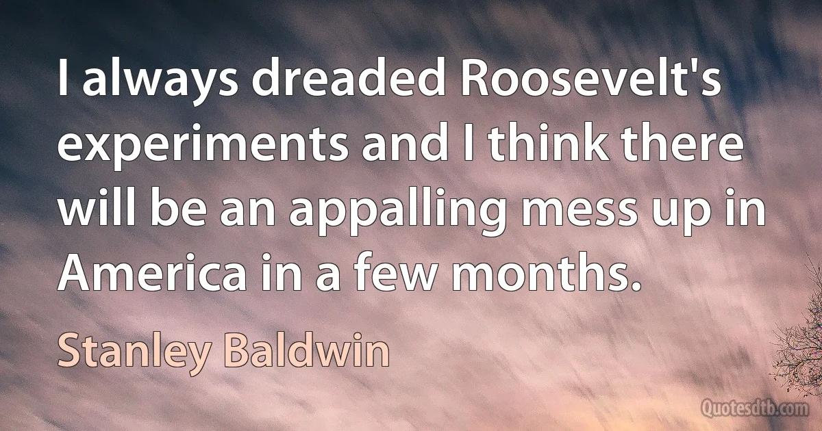 I always dreaded Roosevelt's experiments and I think there will be an appalling mess up in America in a few months. (Stanley Baldwin)