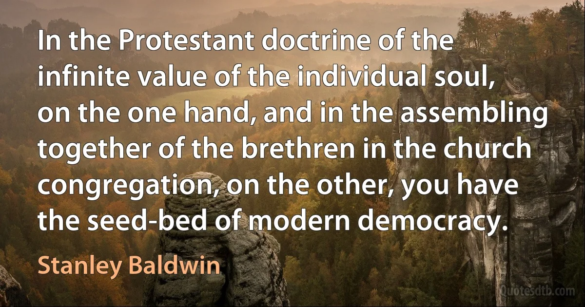 In the Protestant doctrine of the infinite value of the individual soul, on the one hand, and in the assembling together of the brethren in the church congregation, on the other, you have the seed-bed of modern democracy. (Stanley Baldwin)