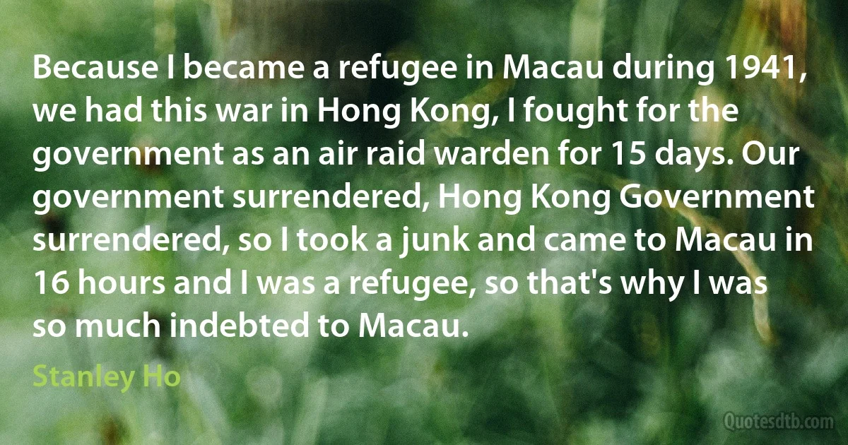 Because I became a refugee in Macau during 1941, we had this war in Hong Kong, I fought for the government as an air raid warden for 15 days. Our government surrendered, Hong Kong Government surrendered, so I took a junk and came to Macau in 16 hours and I was a refugee, so that's why I was so much indebted to Macau. (Stanley Ho)