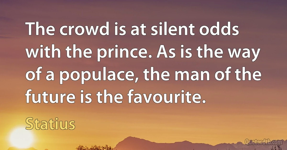 The crowd is at silent odds with the prince. As is the way of a populace, the man of the future is the favourite. (Statius)