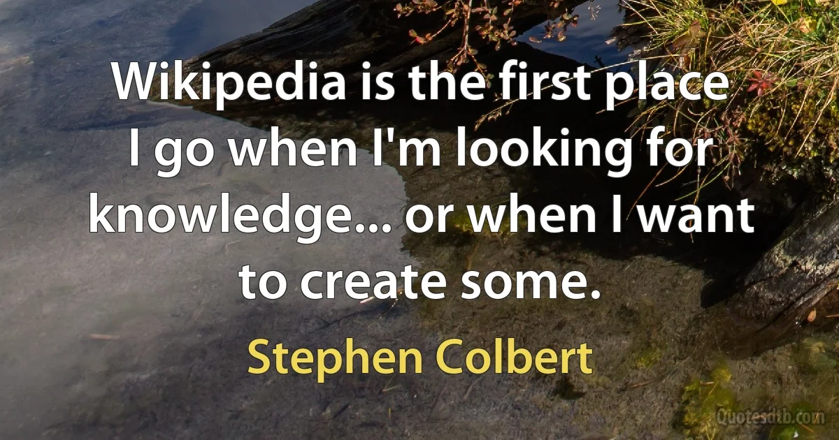 Wikipedia is the first place I go when I'm looking for knowledge... or when I want to create some. (Stephen Colbert)