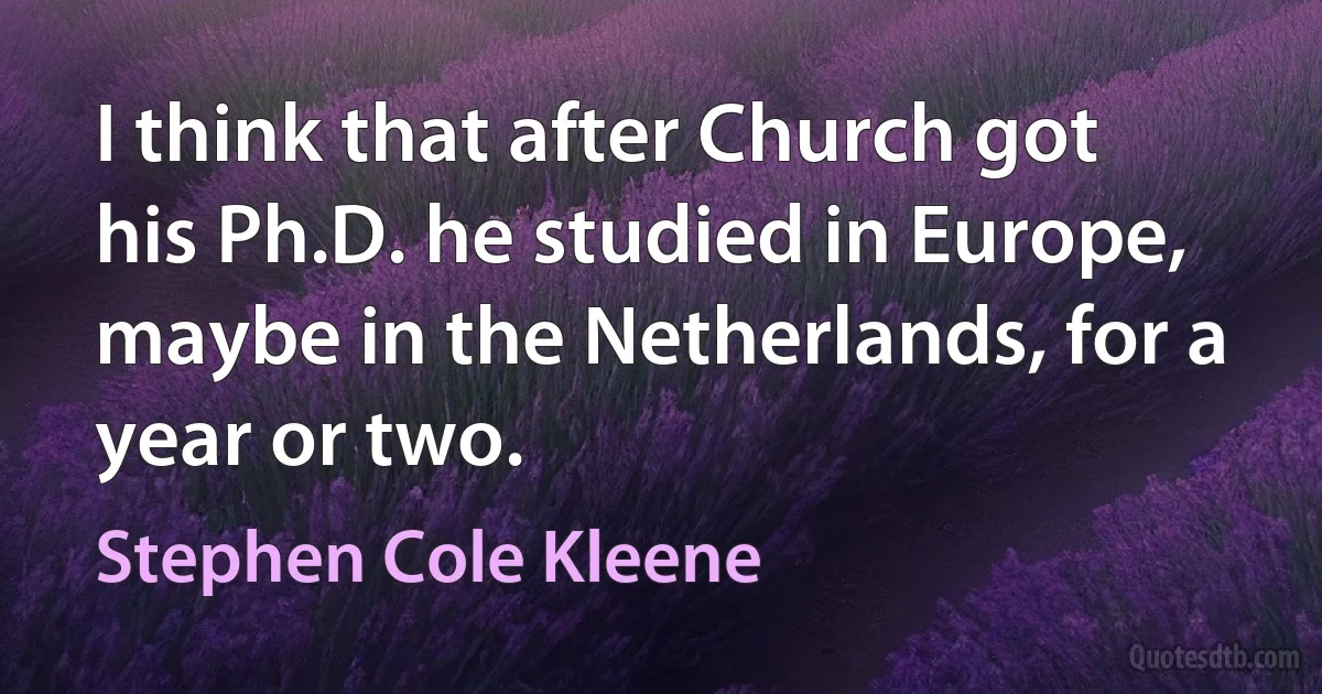 I think that after Church got his Ph.D. he studied in Europe, maybe in the Netherlands, for a year or two. (Stephen Cole Kleene)