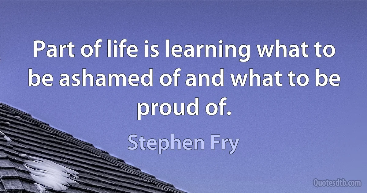 Part of life is learning what to be ashamed of and what to be proud of. (Stephen Fry)