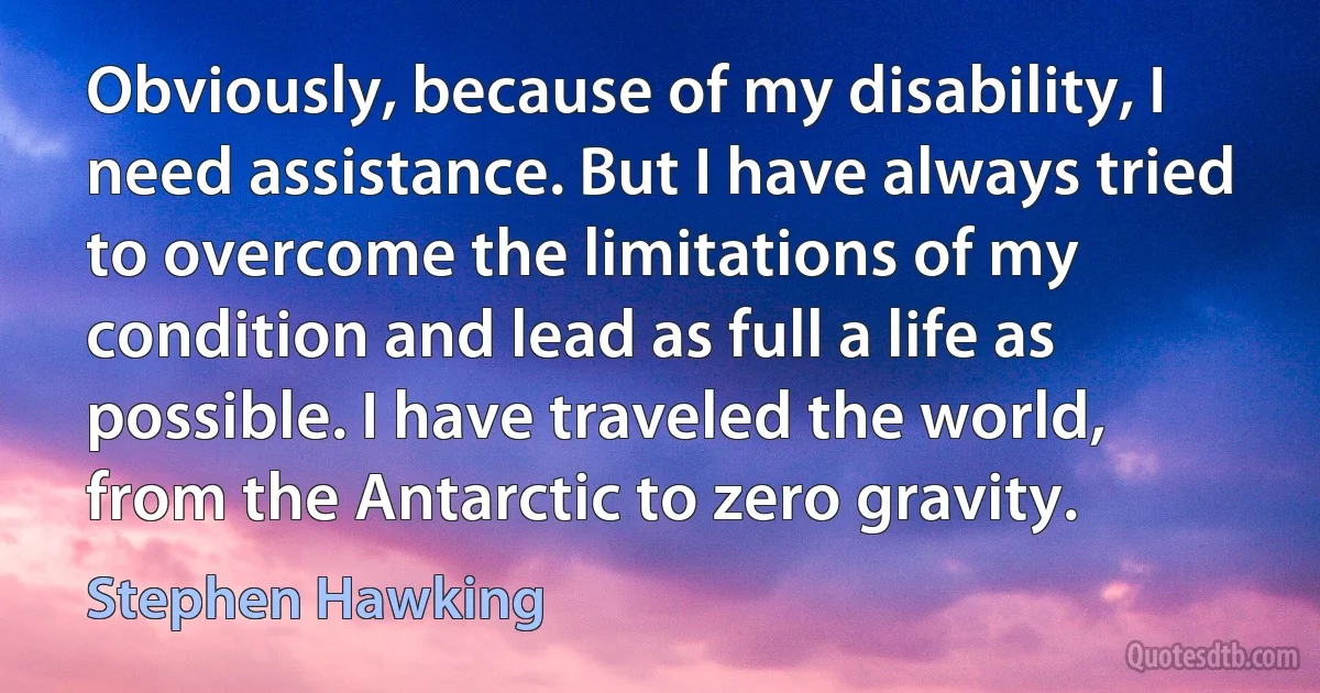 Obviously, because of my disability, I need assistance. But I have always tried to overcome the limitations of my condition and lead as full a life as possible. I have traveled the world, from the Antarctic to zero gravity. (Stephen Hawking)