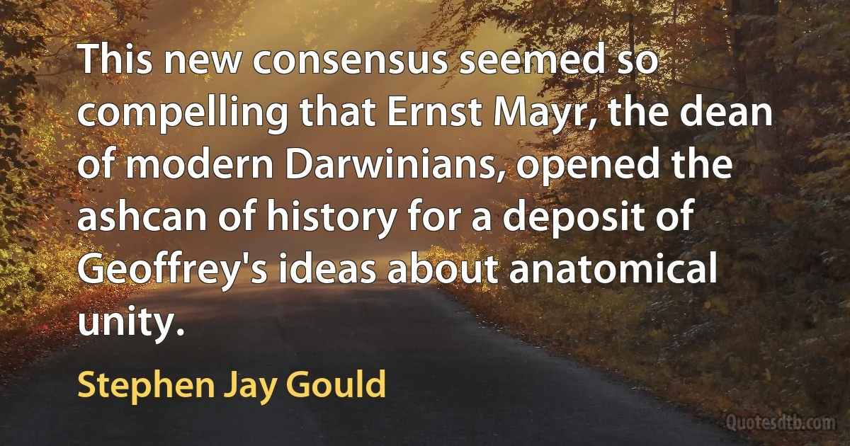 This new consensus seemed so compelling that Ernst Mayr, the dean of modern Darwinians, opened the ashcan of history for a deposit of Geoffrey's ideas about anatomical unity. (Stephen Jay Gould)