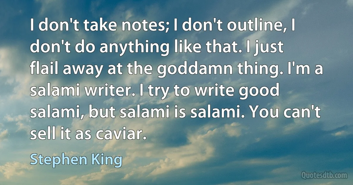 I don't take notes; I don't outline, I don't do anything like that. I just flail away at the goddamn thing. I'm a salami writer. I try to write good salami, but salami is salami. You can't sell it as caviar. (Stephen King)