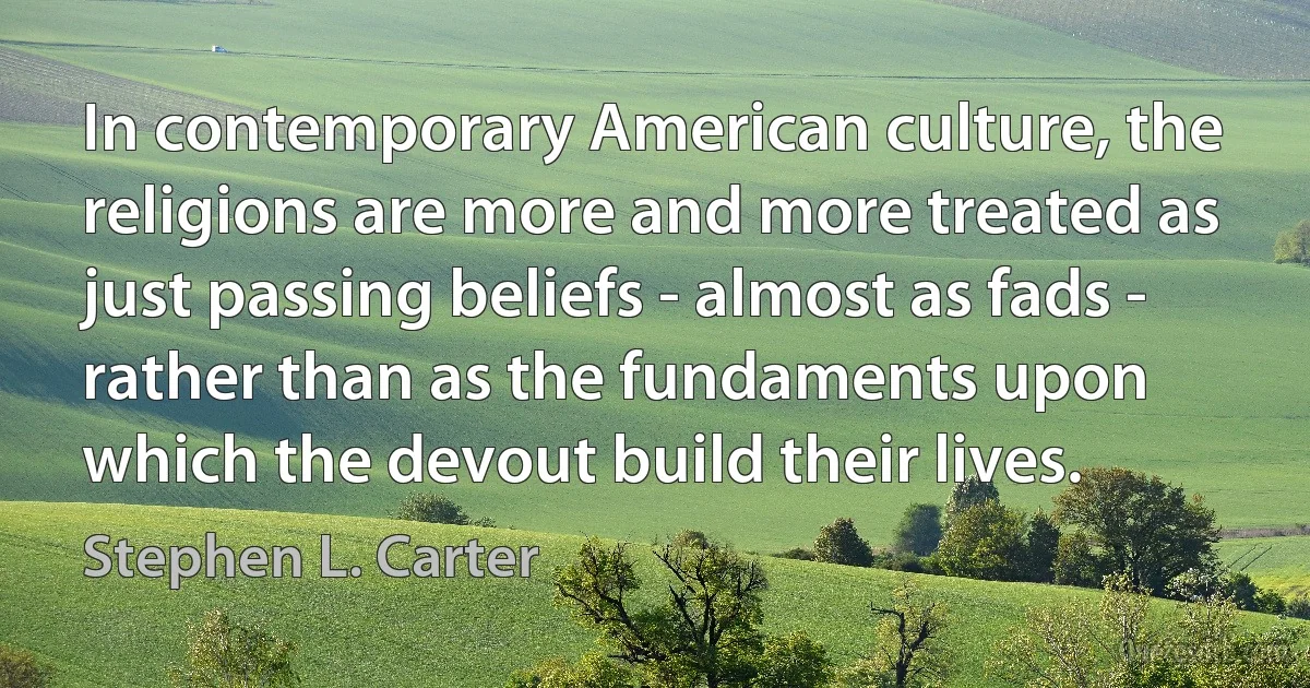 In contemporary American culture, the religions are more and more treated as just passing beliefs - almost as fads - rather than as the fundaments upon which the devout build their lives. (Stephen L. Carter)