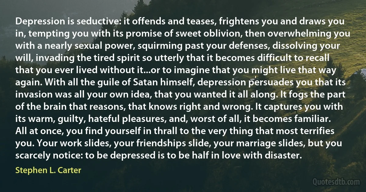 Depression is seductive: it offends and teases, frightens you and draws you in, tempting you with its promise of sweet oblivion, then overwhelming you with a nearly sexual power, squirming past your defenses, dissolving your will, invading the tired spirit so utterly that it becomes difficult to recall that you ever lived without it...or to imagine that you might live that way again. With all the guile of Satan himself, depression persuades you that its invasion was all your own idea, that you wanted it all along. It fogs the part of the brain that reasons, that knows right and wrong. It captures you with its warm, guilty, hateful pleasures, and, worst of all, it becomes familiar. All at once, you find yourself in thrall to the very thing that most terrifies you. Your work slides, your friendships slide, your marriage slides, but you scarcely notice: to be depressed is to be half in love with disaster. (Stephen L. Carter)