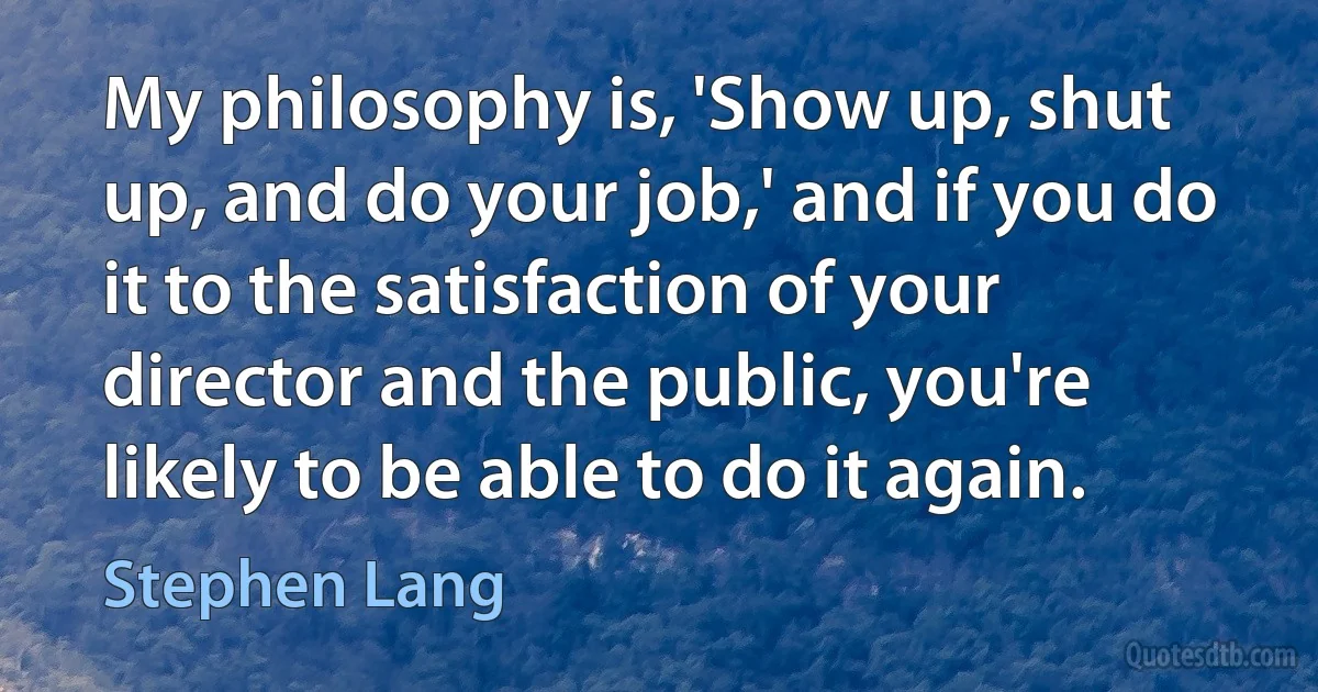 My philosophy is, 'Show up, shut up, and do your job,' and if you do it to the satisfaction of your director and the public, you're likely to be able to do it again. (Stephen Lang)