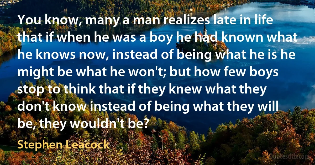 You know, many a man realizes late in life that if when he was a boy he had known what he knows now, instead of being what he is he might be what he won't; but how few boys stop to think that if they knew what they don't know instead of being what they will be, they wouldn't be? (Stephen Leacock)