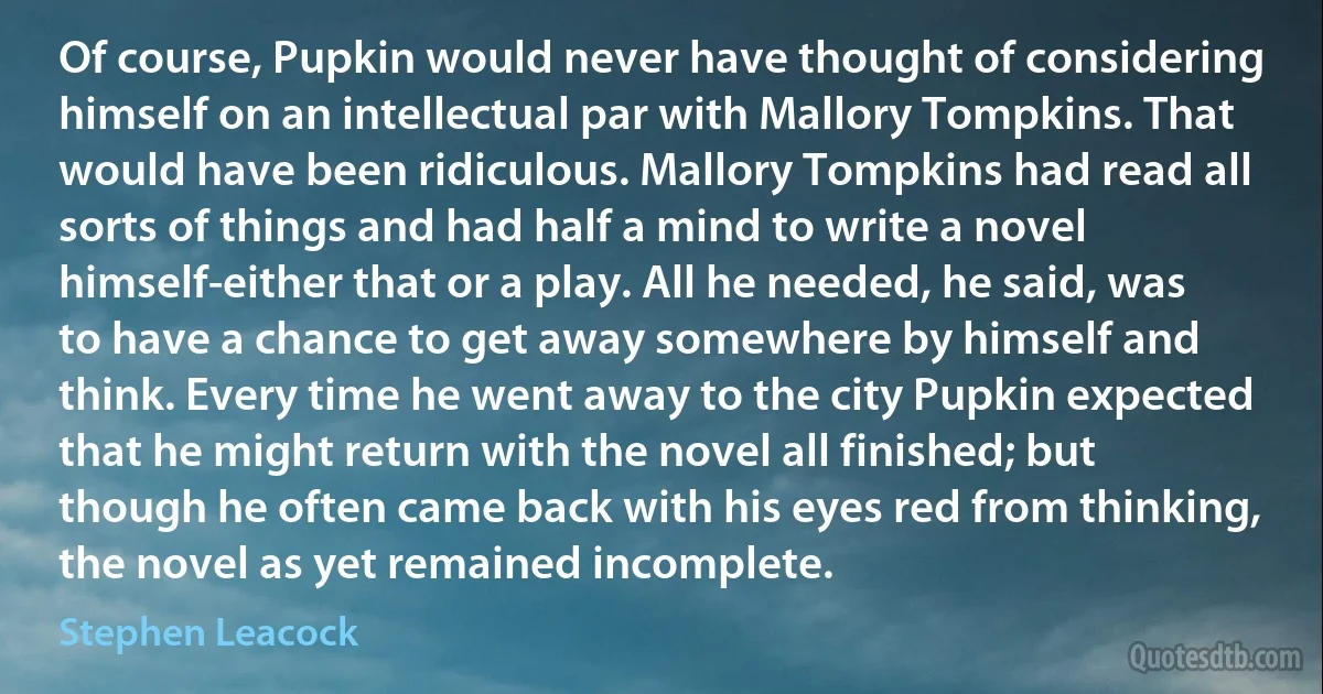 Of course, Pupkin would never have thought of considering himself on an intellectual par with Mallory Tompkins. That would have been ridiculous. Mallory Tompkins had read all sorts of things and had half a mind to write a novel himself-either that or a play. All he needed, he said, was to have a chance to get away somewhere by himself and think. Every time he went away to the city Pupkin expected that he might return with the novel all finished; but though he often came back with his eyes red from thinking, the novel as yet remained incomplete. (Stephen Leacock)