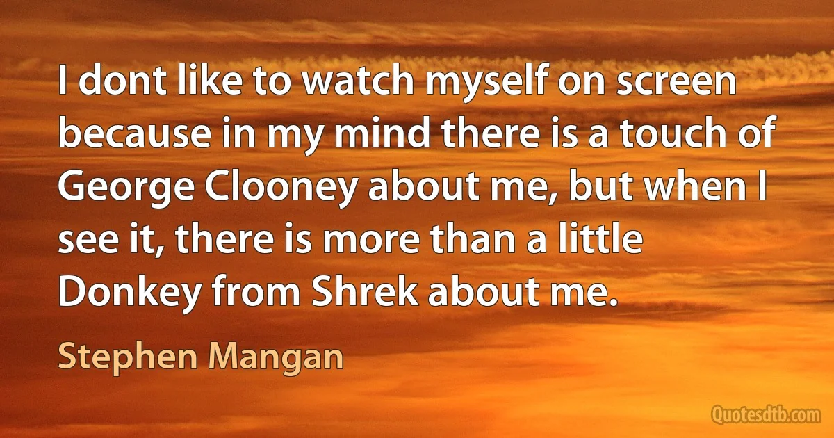 I dont like to watch myself on screen because in my mind there is a touch of George Clooney about me, but when I see it, there is more than a little Donkey from Shrek about me. (Stephen Mangan)