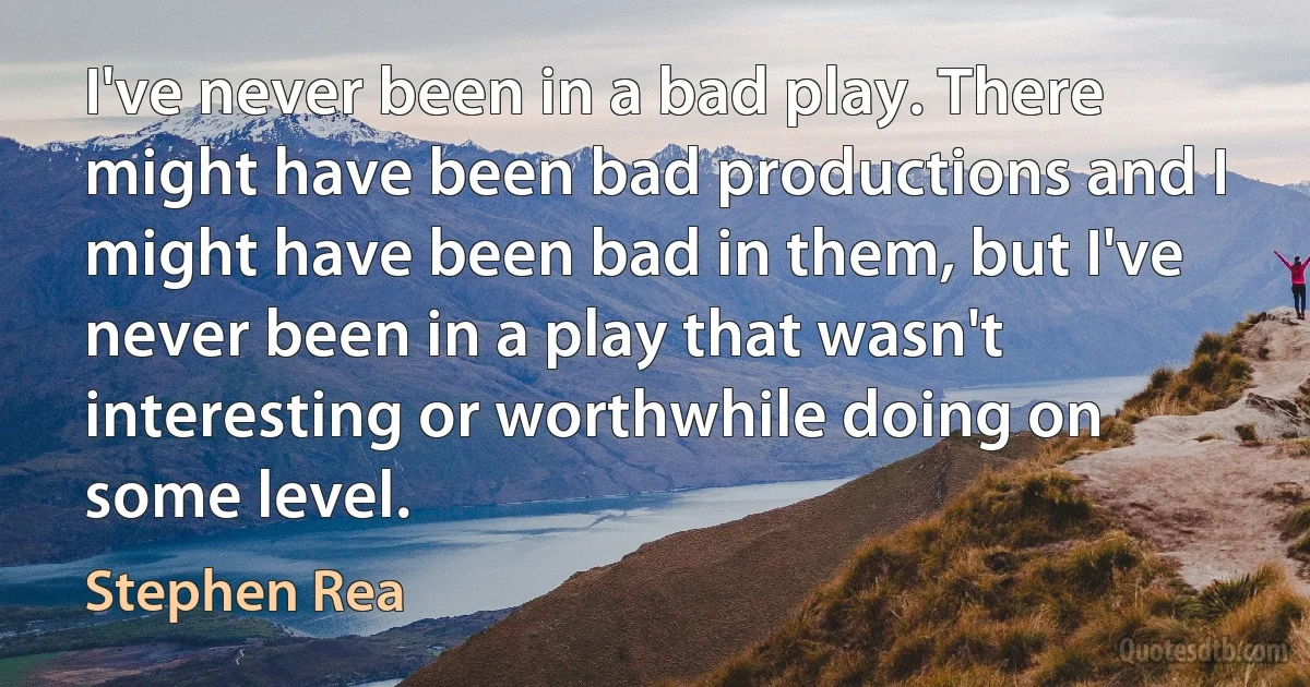 I've never been in a bad play. There might have been bad productions and I might have been bad in them, but I've never been in a play that wasn't interesting or worthwhile doing on some level. (Stephen Rea)