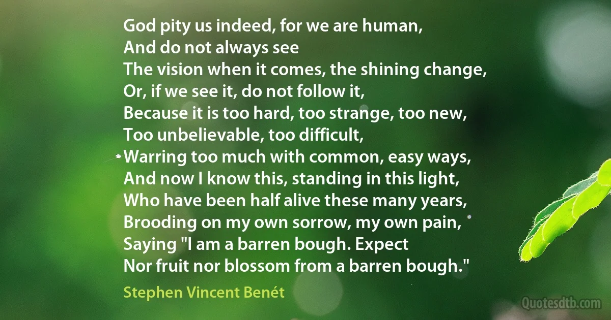 God pity us indeed, for we are human,
And do not always see
The vision when it comes, the shining change,
Or, if we see it, do not follow it,
Because it is too hard, too strange, too new,
Too unbelievable, too difficult,
Warring too much with common, easy ways,
And now I know this, standing in this light,
Who have been half alive these many years,
Brooding on my own sorrow, my own pain,
Saying "I am a barren bough. Expect
Nor fruit nor blossom from a barren bough." (Stephen Vincent Benét)