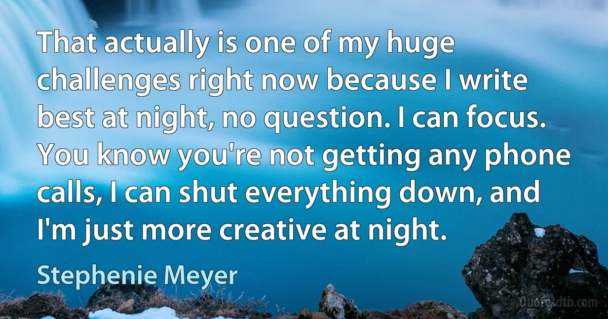 That actually is one of my huge challenges right now because I write best at night, no question. I can focus. You know you're not getting any phone calls, I can shut everything down, and I'm just more creative at night. (Stephenie Meyer)