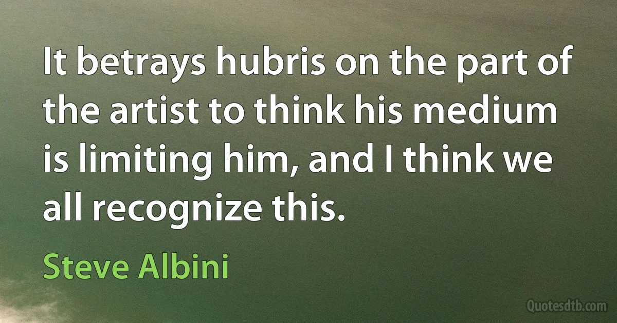 It betrays hubris on the part of the artist to think his medium is limiting him, and I think we all recognize this. (Steve Albini)