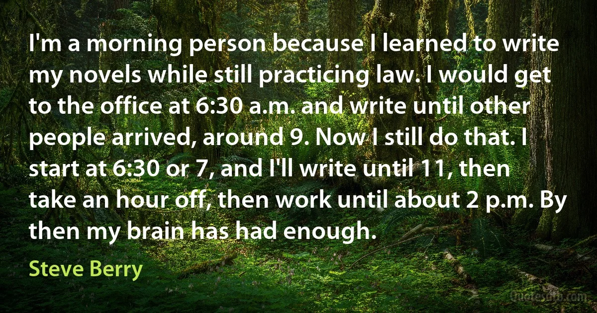 I'm a morning person because I learned to write my novels while still practicing law. I would get to the office at 6:30 a.m. and write until other people arrived, around 9. Now I still do that. I start at 6:30 or 7, and I'll write until 11, then take an hour off, then work until about 2 p.m. By then my brain has had enough. (Steve Berry)