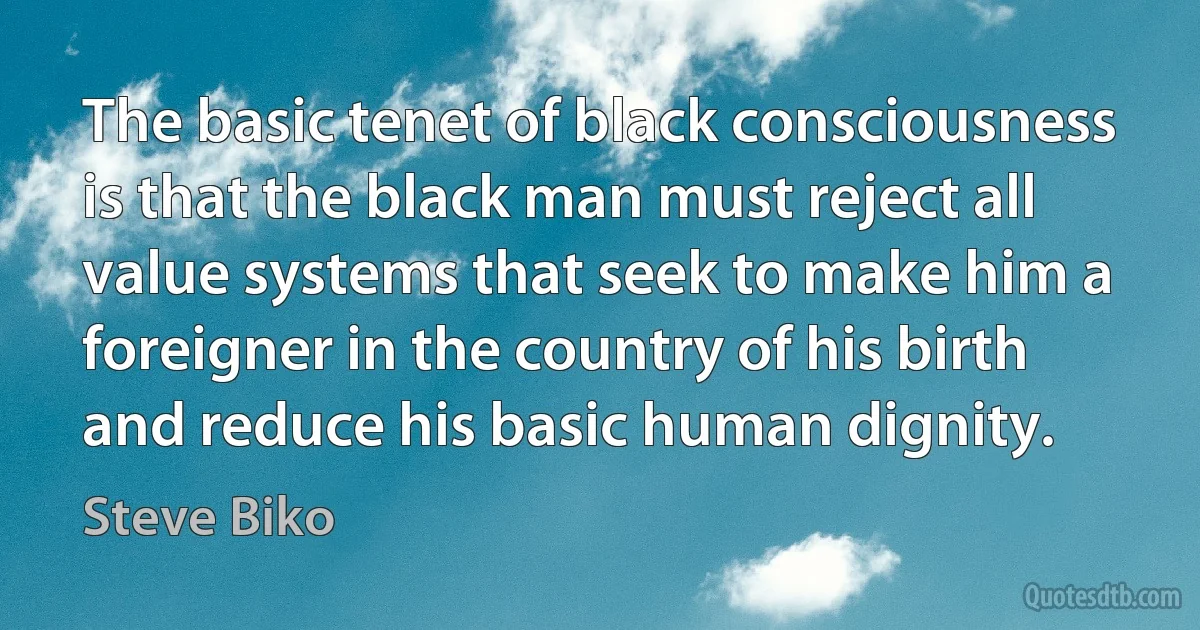 The basic tenet of black consciousness is that the black man must reject all value systems that seek to make him a foreigner in the country of his birth and reduce his basic human dignity. (Steve Biko)