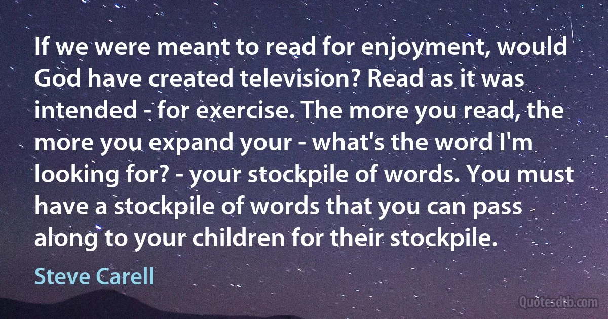 If we were meant to read for enjoyment, would God have created television? Read as it was intended - for exercise. The more you read, the more you expand your - what's the word I'm looking for? - your stockpile of words. You must have a stockpile of words that you can pass along to your children for their stockpile. (Steve Carell)