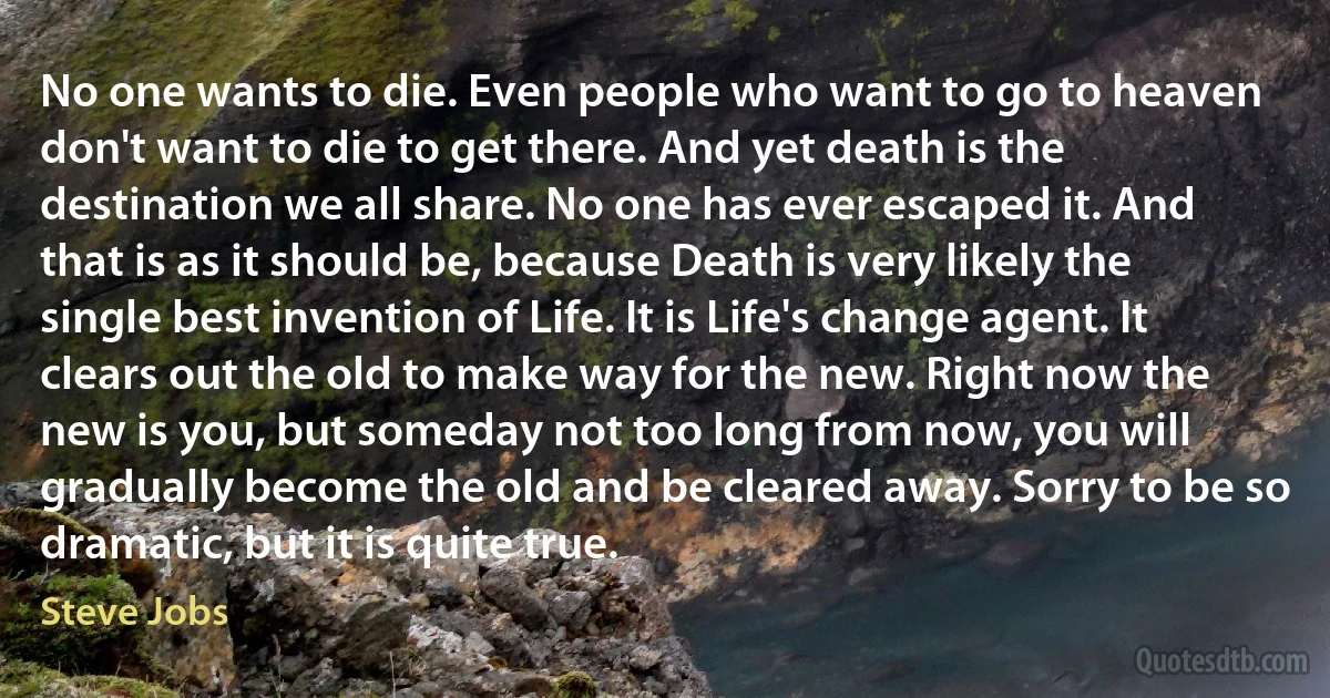 No one wants to die. Even people who want to go to heaven don't want to die to get there. And yet death is the destination we all share. No one has ever escaped it. And that is as it should be, because Death is very likely the single best invention of Life. It is Life's change agent. It clears out the old to make way for the new. Right now the new is you, but someday not too long from now, you will gradually become the old and be cleared away. Sorry to be so dramatic, but it is quite true. (Steve Jobs)