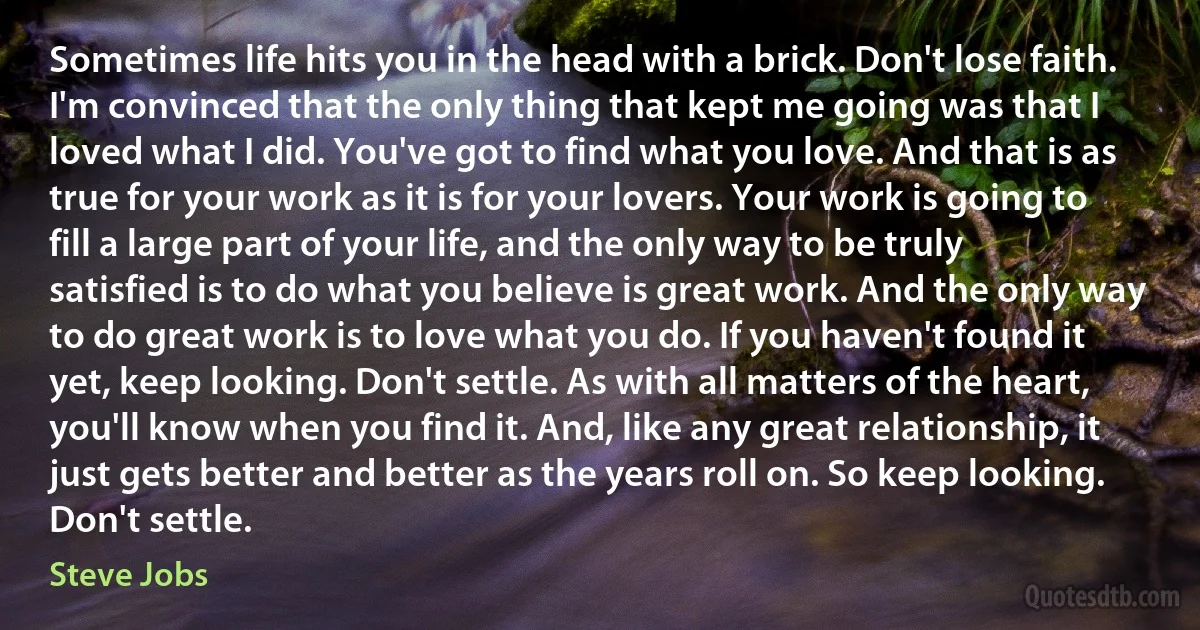 Sometimes life hits you in the head with a brick. Don't lose faith. I'm convinced that the only thing that kept me going was that I loved what I did. You've got to find what you love. And that is as true for your work as it is for your lovers. Your work is going to fill a large part of your life, and the only way to be truly satisfied is to do what you believe is great work. And the only way to do great work is to love what you do. If you haven't found it yet, keep looking. Don't settle. As with all matters of the heart, you'll know when you find it. And, like any great relationship, it just gets better and better as the years roll on. So keep looking. Don't settle. (Steve Jobs)