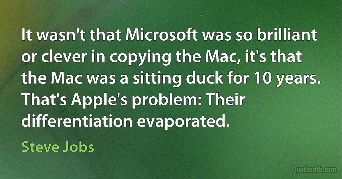 It wasn't that Microsoft was so brilliant or clever in copying the Mac, it's that the Mac was a sitting duck for 10 years. That's Apple's problem: Their differentiation evaporated. (Steve Jobs)