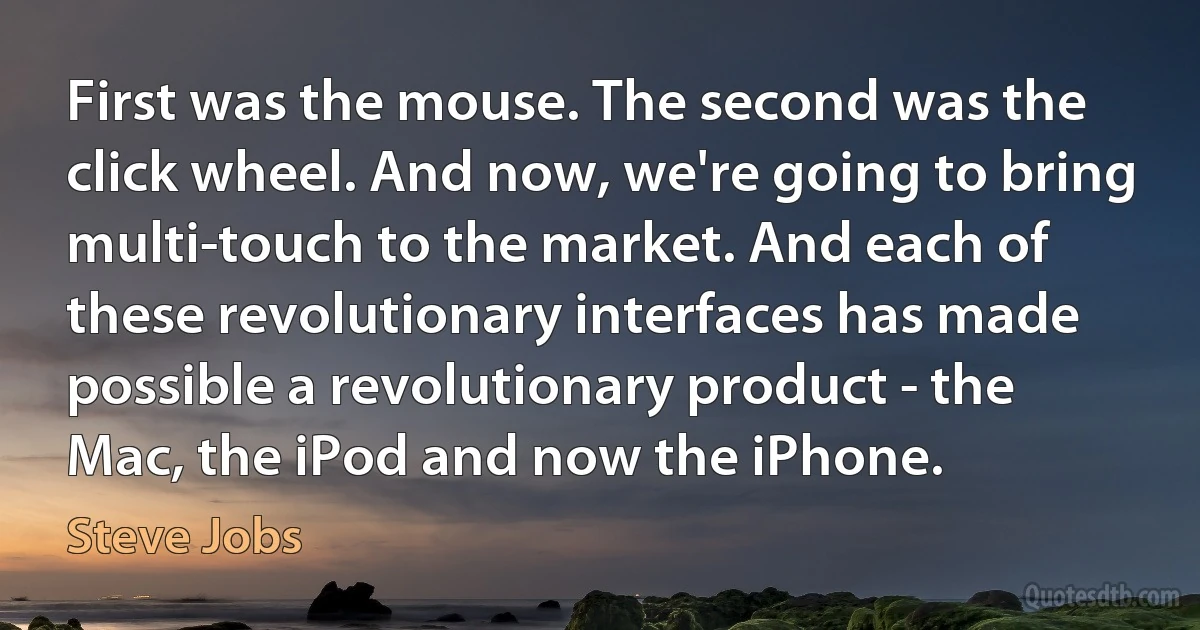 First was the mouse. The second was the click wheel. And now, we're going to bring multi-touch to the market. And each of these revolutionary interfaces has made possible a revolutionary product - the Mac, the iPod and now the iPhone. (Steve Jobs)