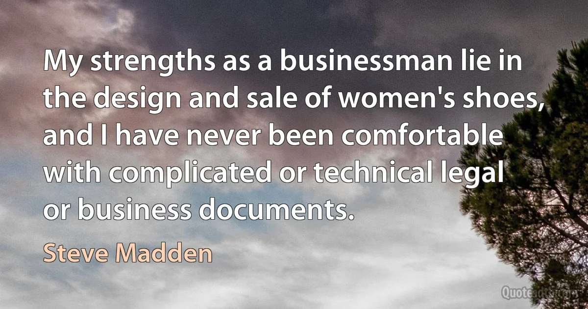 My strengths as a businessman lie in the design and sale of women's shoes, and I have never been comfortable with complicated or technical legal or business documents. (Steve Madden)