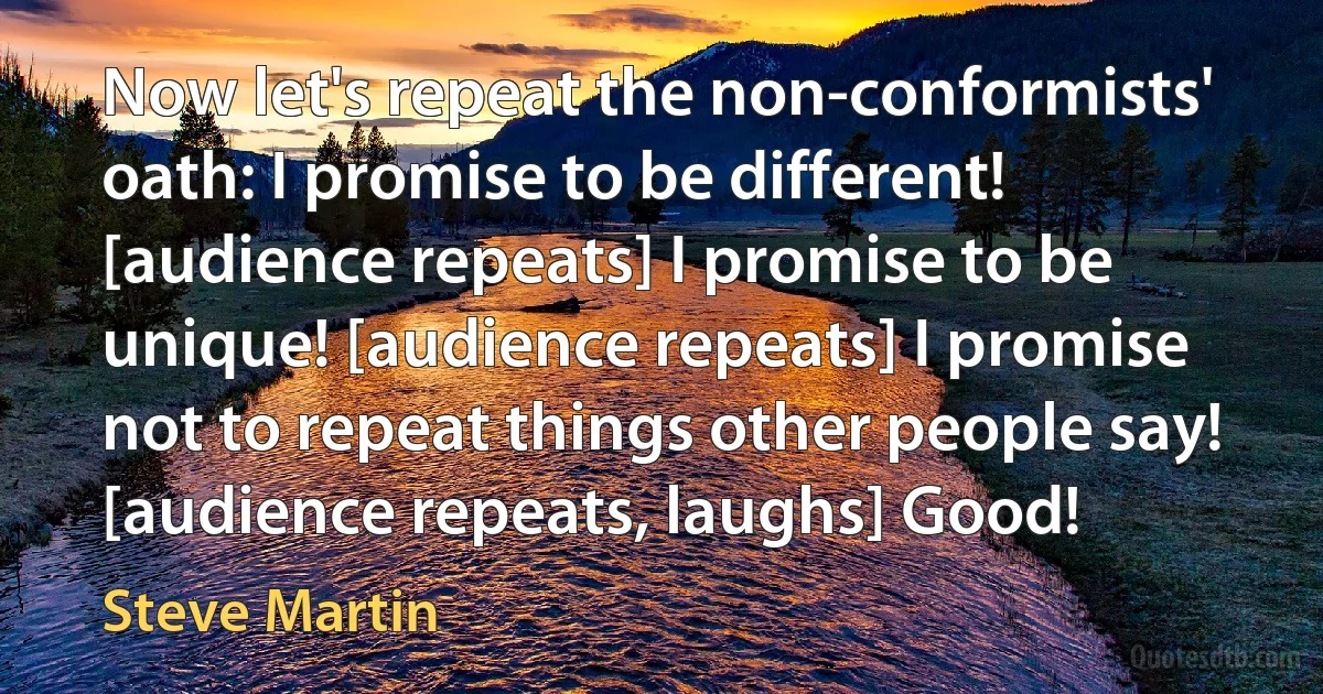 Now let's repeat the non-conformists' oath: I promise to be different! [audience repeats] I promise to be unique! [audience repeats] I promise not to repeat things other people say! [audience repeats, laughs] Good! (Steve Martin)