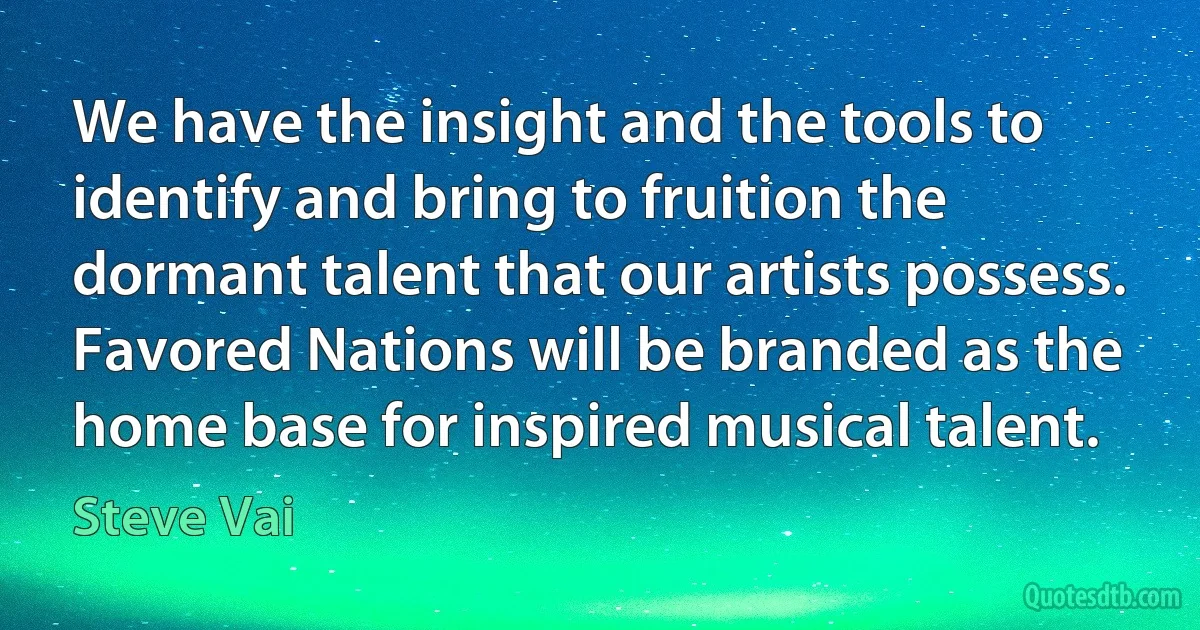 We have the insight and the tools to identify and bring to fruition the dormant talent that our artists possess. Favored Nations will be branded as the home base for inspired musical talent. (Steve Vai)