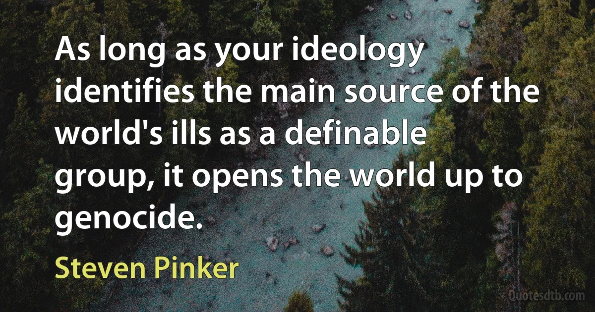 As long as your ideology identifies the main source of the world's ills as a definable group, it opens the world up to genocide. (Steven Pinker)