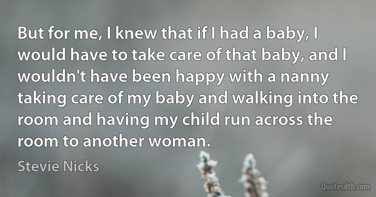 But for me, I knew that if I had a baby, I would have to take care of that baby, and I wouldn't have been happy with a nanny taking care of my baby and walking into the room and having my child run across the room to another woman. (Stevie Nicks)