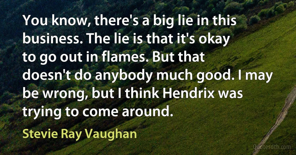 You know, there's a big lie in this business. The lie is that it's okay to go out in flames. But that doesn't do anybody much good. I may be wrong, but I think Hendrix was trying to come around. (Stevie Ray Vaughan)