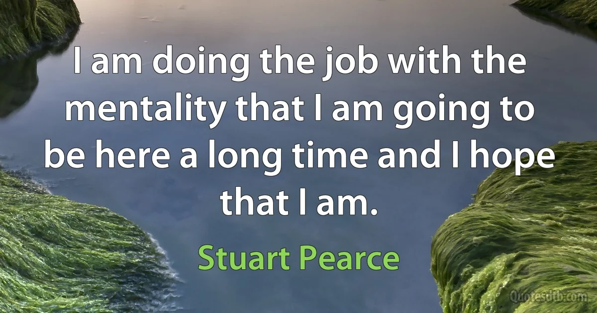 I am doing the job with the mentality that I am going to be here a long time and I hope that I am. (Stuart Pearce)