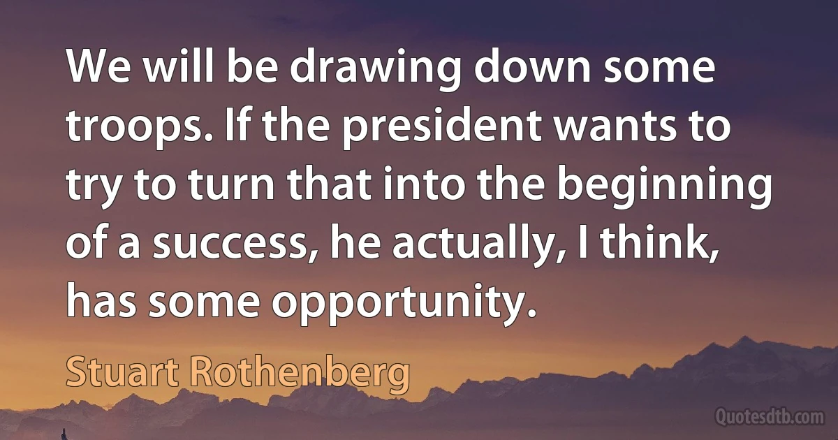 We will be drawing down some troops. If the president wants to try to turn that into the beginning of a success, he actually, I think, has some opportunity. (Stuart Rothenberg)