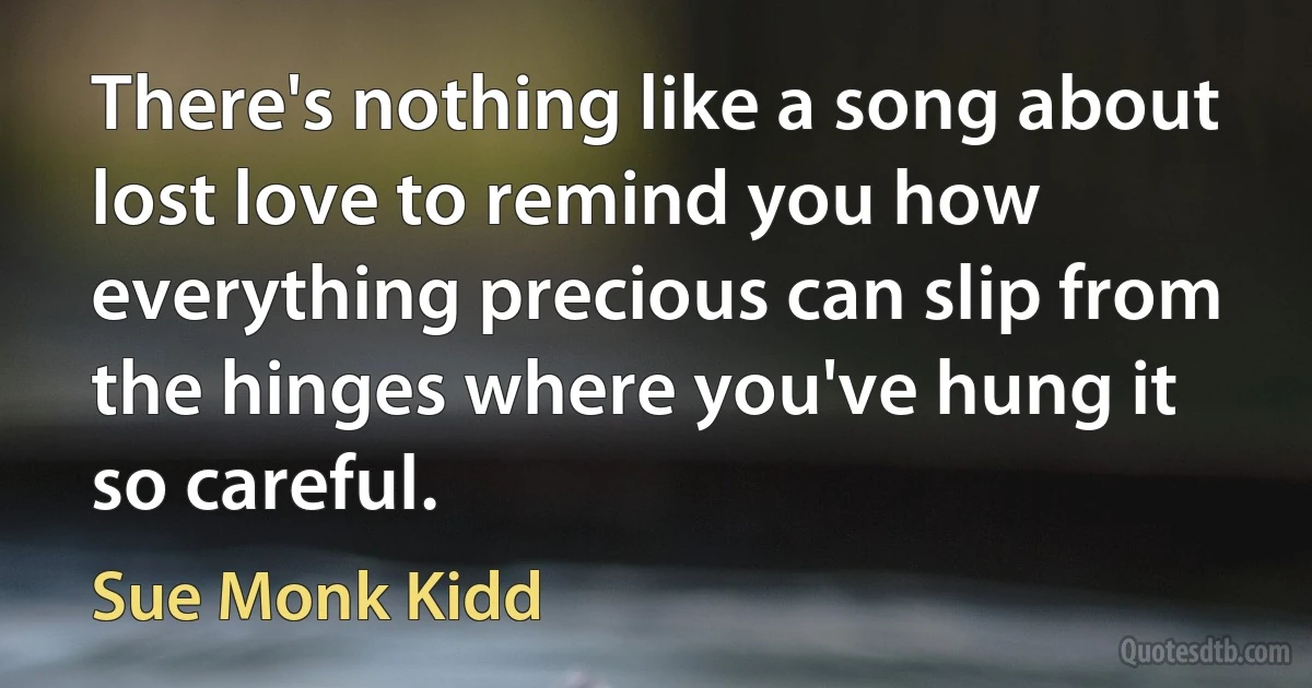 There's nothing like a song about lost love to remind you how everything precious can slip from the hinges where you've hung it so careful. (Sue Monk Kidd)