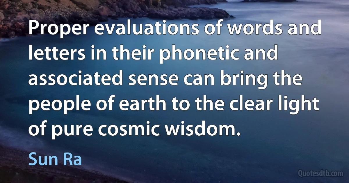 Proper evaluations of words and letters in their phonetic and associated sense can bring the people of earth to the clear light of pure cosmic wisdom. (Sun Ra)