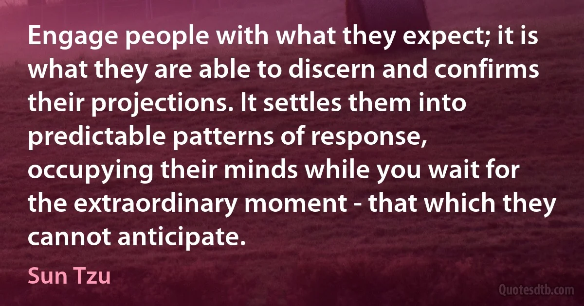 Engage people with what they expect; it is what they are able to discern and confirms their projections. It settles them into predictable patterns of response, occupying their minds while you wait for the extraordinary moment - that which they cannot anticipate. (Sun Tzu)