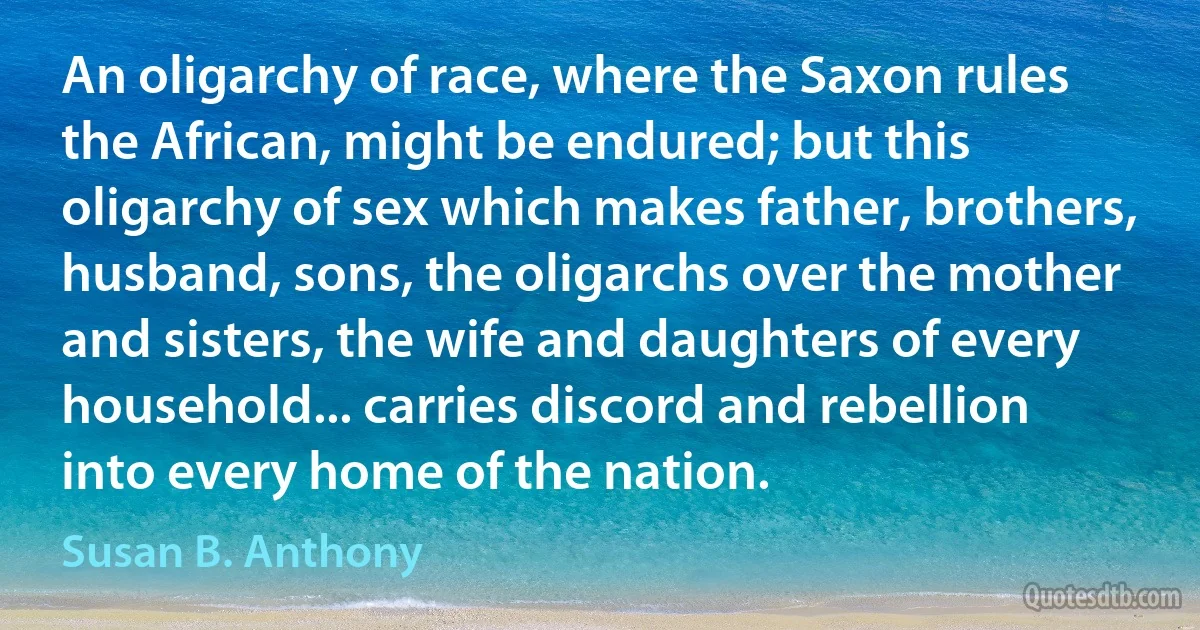 An oligarchy of race, where the Saxon rules the African, might be endured; but this oligarchy of sex which makes father, brothers, husband, sons, the oligarchs over the mother and sisters, the wife and daughters of every household... carries discord and rebellion into every home of the nation. (Susan B. Anthony)