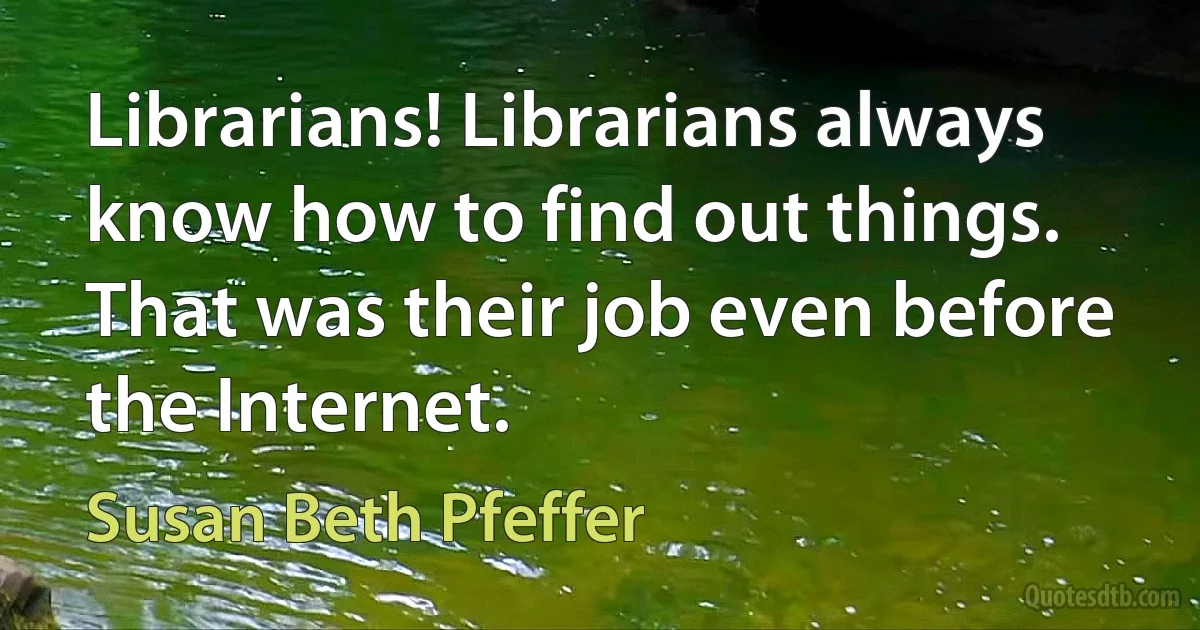 Librarians! Librarians always know how to find out things. That was their job even before the Internet. (Susan Beth Pfeffer)