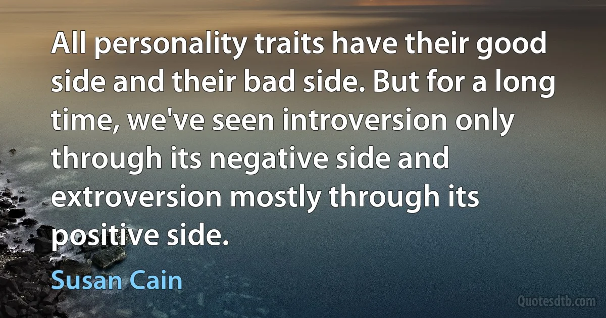 All personality traits have their good side and their bad side. But for a long time, we've seen introversion only through its negative side and extroversion mostly through its positive side. (Susan Cain)