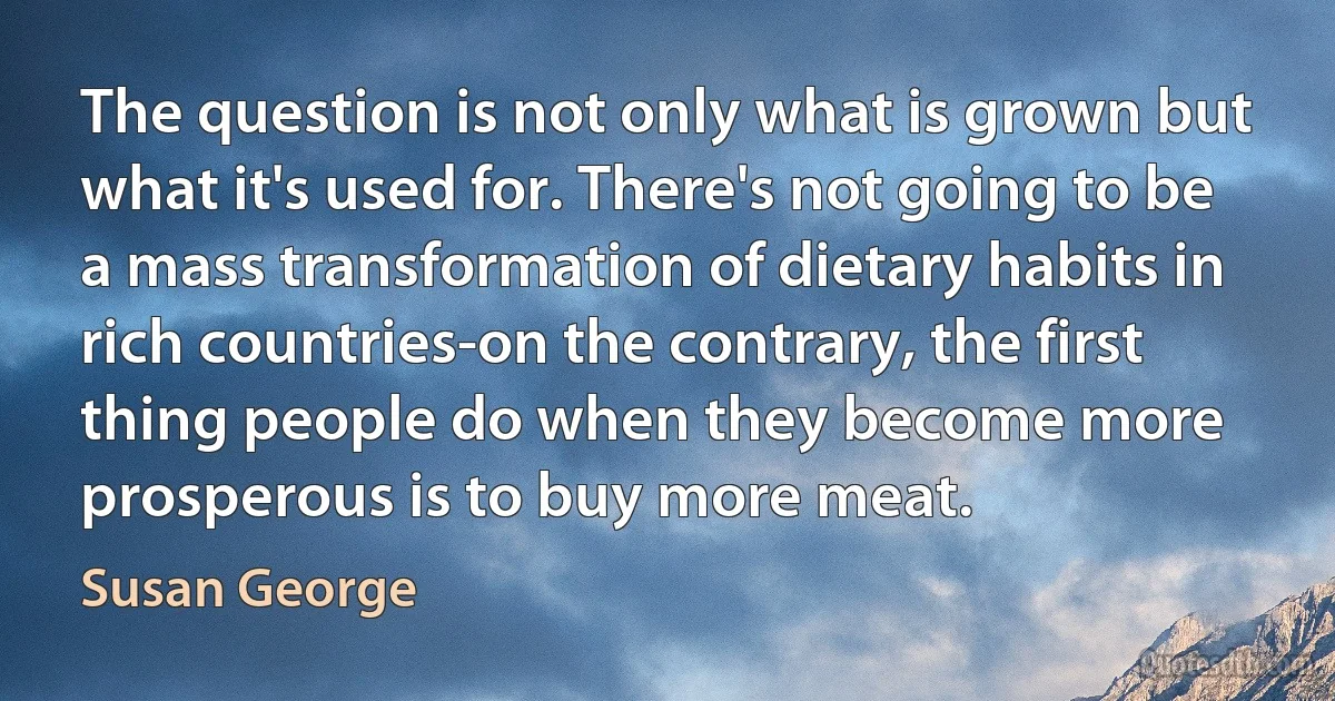 The question is not only what is grown but what it's used for. There's not going to be a mass transformation of dietary habits in rich countries-on the contrary, the first thing people do when they become more prosperous is to buy more meat. (Susan George)