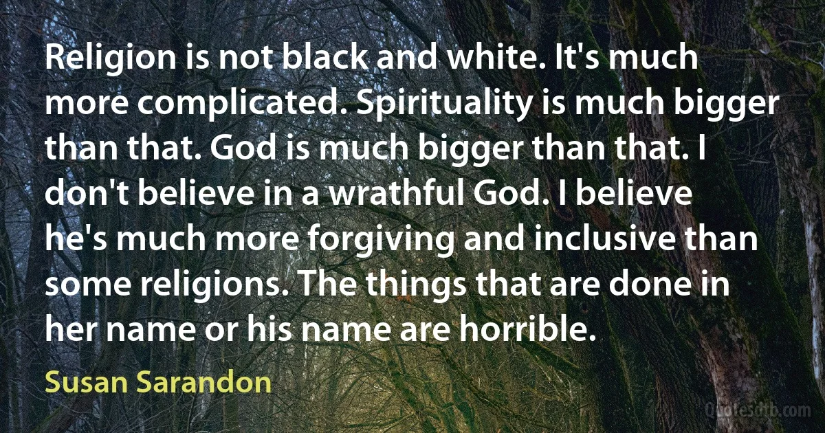 Religion is not black and white. It's much more complicated. Spirituality is much bigger than that. God is much bigger than that. I don't believe in a wrathful God. I believe he's much more forgiving and inclusive than some religions. The things that are done in her name or his name are horrible. (Susan Sarandon)