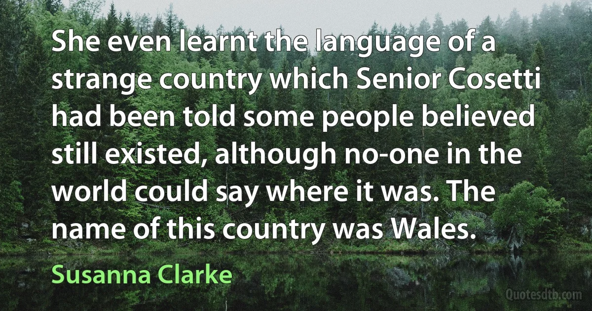 She even learnt the language of a strange country which Senior Cosetti had been told some people believed still existed, although no-one in the world could say where it was. The name of this country was Wales. (Susanna Clarke)