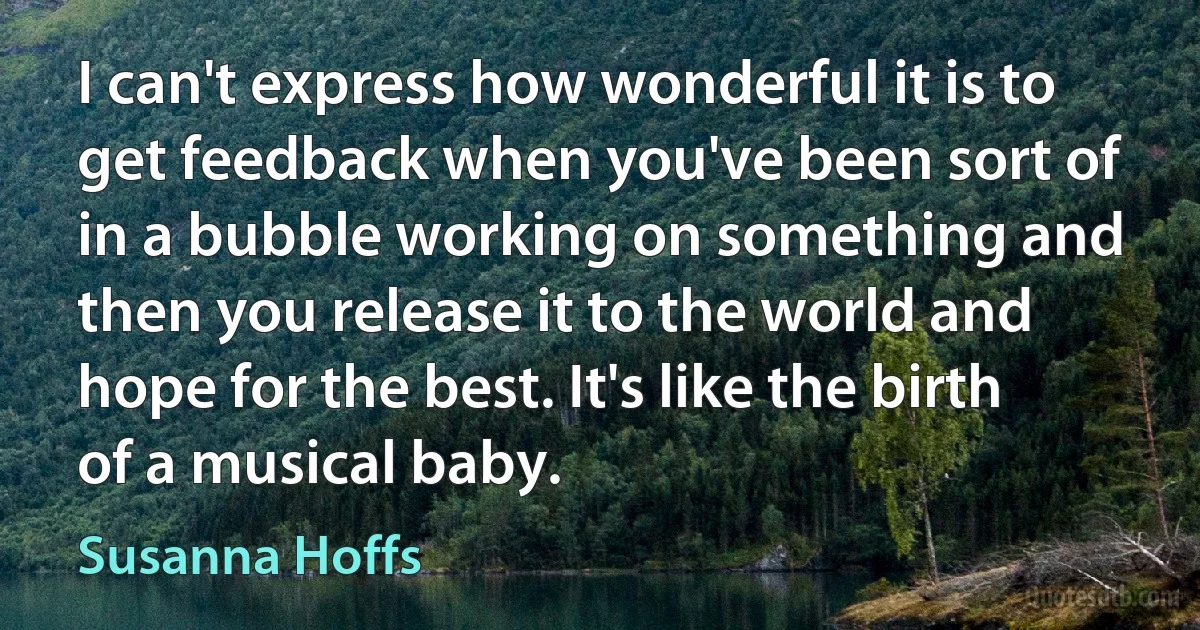 I can't express how wonderful it is to get feedback when you've been sort of in a bubble working on something and then you release it to the world and hope for the best. It's like the birth of a musical baby. (Susanna Hoffs)