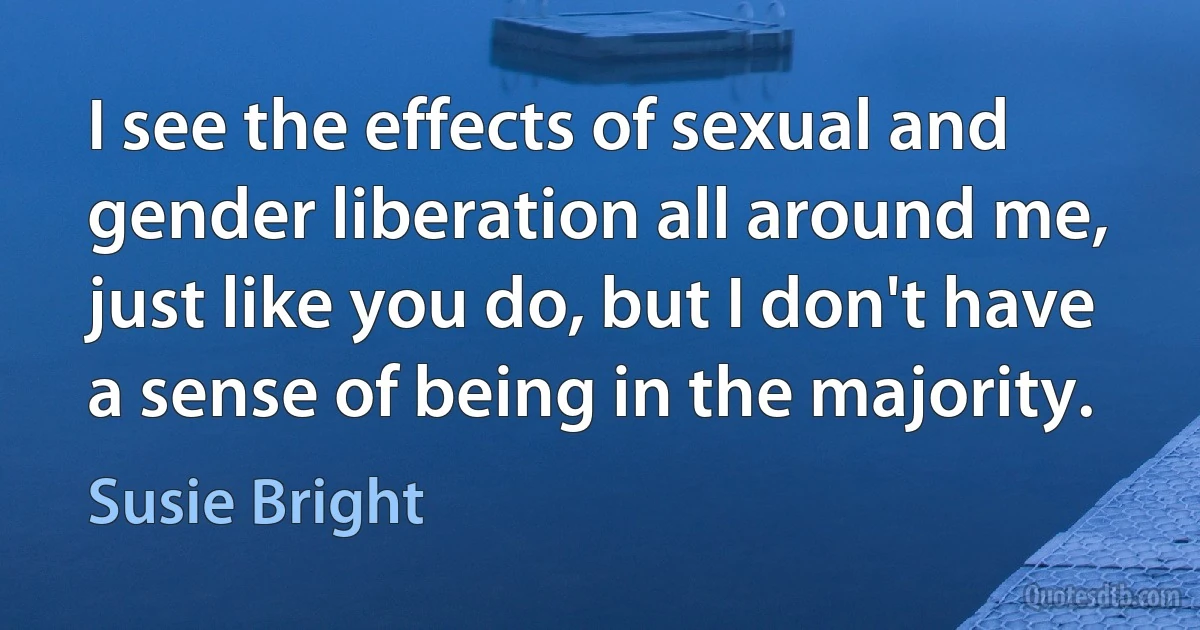 I see the effects of sexual and gender liberation all around me, just like you do, but I don't have a sense of being in the majority. (Susie Bright)