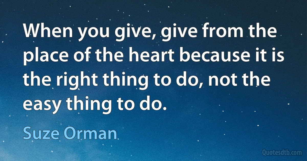 When you give, give from the place of the heart because it is the right thing to do, not the easy thing to do. (Suze Orman)